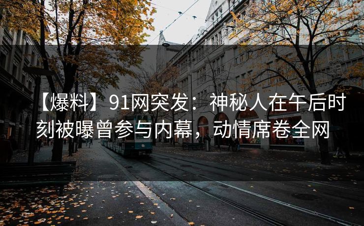 【爆料】91网突发：神秘人在午后时刻被曝曾参与内幕，动情席卷全网
