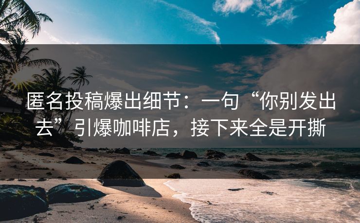 匿名投稿爆出细节：一句“你别发出去”引爆咖啡店，接下来全是开撕