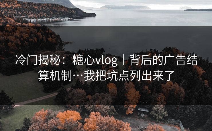 冷门揭秘：糖心vlog｜背后的广告结算机制…我把坑点列出来了