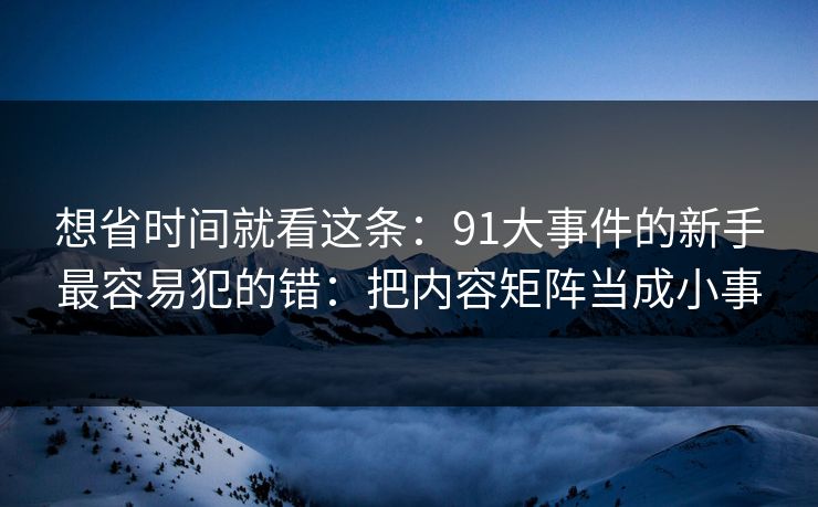 想省时间就看这条：91大事件的新手最容易犯的错：把内容矩阵当成小事