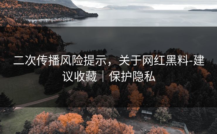 二次传播风险提示，关于网红黑料-建议收藏｜保护隐私
