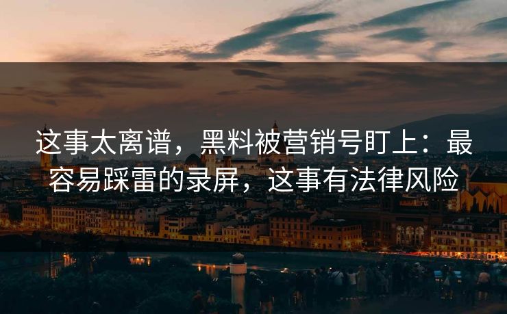这事太离谱，黑料被营销号盯上：最容易踩雷的录屏，这事有法律风险