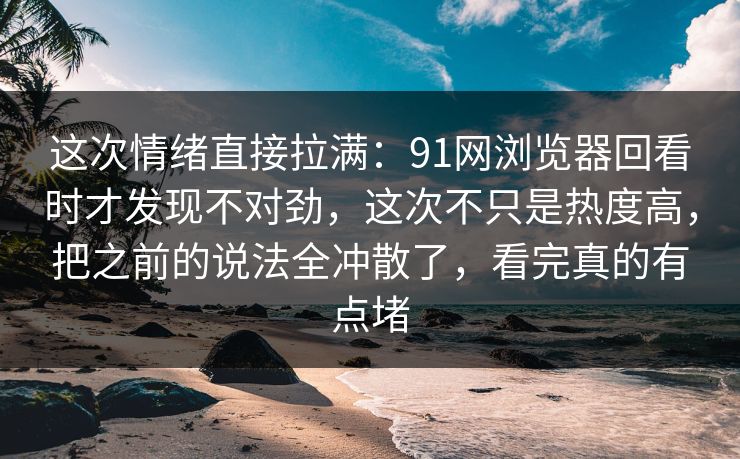 这次情绪直接拉满：91网浏览器回看时才发现不对劲，这次不只是热度高，把之前的说法全冲散了，看完真的有点堵